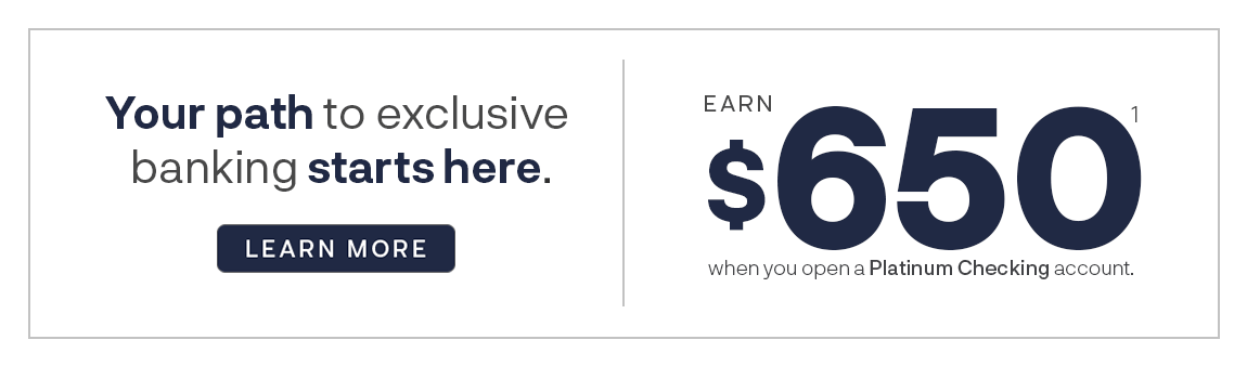 Your path to exclusive banking starts here. Earn $650 when you open a Platinum Checking account.